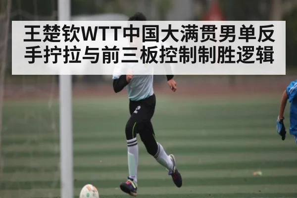 王楚钦WTT中国大满贯男单反手拧拉与前三板控制制胜逻辑