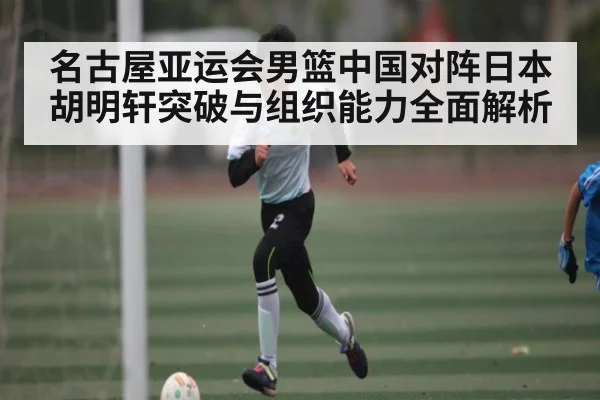 名古屋亚运会男篮中国对阵日本 胡明轩突破与组织能力全面解析