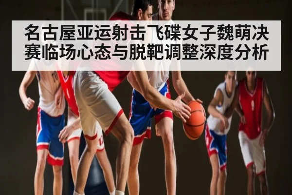 名古屋亚运射击飞碟女子魏萌决赛临场心态与脱靶调整深度分析